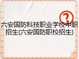 六安国防科技职业学校中职招生(六安国防职校招生)