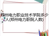 郑州电力职业技术学院多少人(郑州电力职院人数)