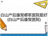 白山产后康复哪家医院最好(白山产后康复医院)