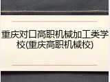 重庆对口高职机械加工类学校(重庆高职机械校)