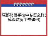 成都财贸学校中专怎么样(成都财贸中专如何)