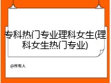 专科热门专业理科女生(理科女生热门专业)