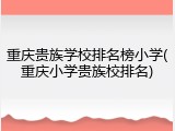 重庆贵族学校排名榜小学(重庆小学贵族校排名)