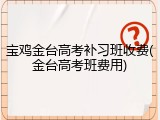 宝鸡金台高考补习班收费(金台高考班费用)
