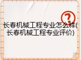 长春机械工程专业怎么样(长春机械工程专业评价)