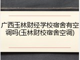 广西玉林财经学校宿舍有空调吗(玉林财校宿舍空调)
