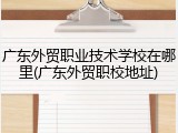 广东外贸职业技术学校在哪里(广东外贸职校地址)