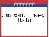 吉林市商业技工学校是(吉林商校)