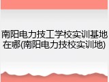 南阳电力技工学校实训基地在哪(南阳电力技校实训地)