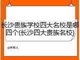 长沙贵族学校四大名校是哪四个(长沙四大贵族名校)