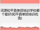 河源和平县单招培训学校哪个最好(和平县单招培训优选)