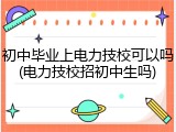 初中毕业上电力技校可以吗(电力技校招初中生吗)