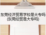 东莞经济贸易学校是大专吗(东莞经贸是大专吗)
