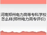 河南郑州电力高等专科学校怎么样(郑州电力高专评价)