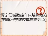 济宁任城数控车床培训地方在哪(济宁数控车床培训点)