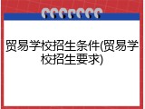 贸易学校招生条件(贸易学校招生要求)