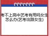 考不上高中艺考有用吗女生怎么办(艺考出路女生)