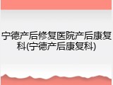 宁德产后修复医院产后康复科(宁德产后康复科)