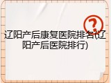 辽阳产后康复医院排名(辽阳产后医院排行)