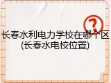 长春水利电力学校在哪个区(长春水电校位置)