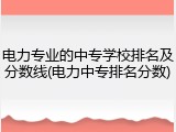 电力专业的中专学校排名及分数线(电力中专排名分数)