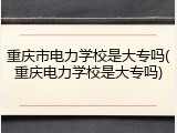重庆市电力学校是大专吗(重庆电力学校是大专吗)