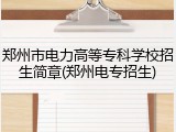 郑州市电力高等专科学校招生简章(郑州电专招生)