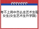 考不上高中怎么走艺术生呢女生(女生艺术生升学路)