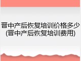 晋中产后恢复培训价格多少(晋中产后恢复培训费用)