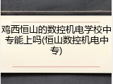 鸡西恒山的数控机电学校中专能上吗(恒山数控机电中专)