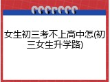 女生初三考不上高中怎(初三女生升学路)