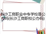 长沙工商职业中专学校是公办吗(长沙工商职校公办吗)