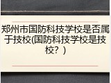 郑州市国防科技学校是否属于技校(国防科技学校是技校？)