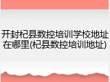 开封杞县数控培训学校地址在哪里(杞县数控培训地址)