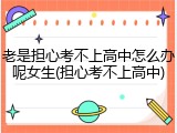 老是担心考不上高中怎么办呢女生(担心考不上高中)