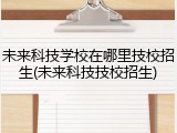 未来科技学校在哪里技校招生(未来科技技校招生)