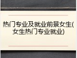 热门专业及就业前景女生(女生热门专业就业)