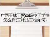 广西玉林工贸高级技工学校怎么样(玉林技工校如何)