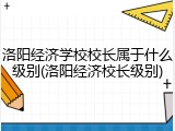 洛阳经济学校校长属于什么级别(洛阳经济校长级别)