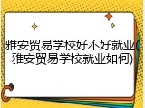 雅安贸易学校好不好就业(雅安贸易学校就业如何)