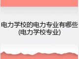 电力学校的电力专业有哪些(电力学校专业)