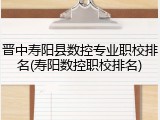 晋中寿阳县数控专业职校排名(寿阳数控职校排名)