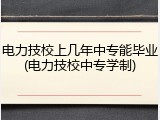 电力技校上几年中专能毕业(电力技校中专学制)