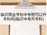 临沂商业学校中专班可以升本科吗(临沂中专升本科)