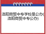洛阳商贸中专学校是公办(洛阳商贸中专公办)