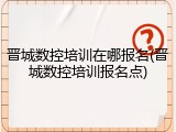 晋城数控培训在哪报名(晋城数控培训报名点)