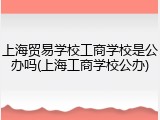 上海贸易学校工商学校是公办吗(上海工商学校公办)