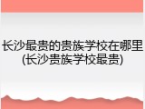 长沙最贵的贵族学校在哪里(长沙贵族学校最贵)