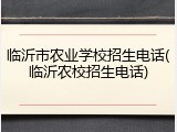 临沂市农业学校招生电话(临沂农校招生电话)