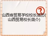 山西省贸易学校校长简历(山西贸易校长简介)